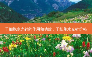 干细胞水光针的作用和功效，干细胞水光针价格