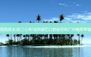 2023国内十大口腔医院排名|前三公布!深圳德艺口腔诊所和广州钱荣琴德美口腔诊所哪个好?