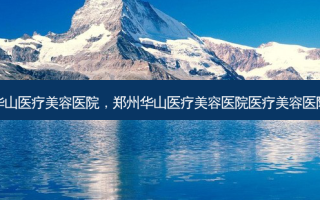 郑州华山医疗美容医院，郑州华山医疗美容医院医疗美容医院官网