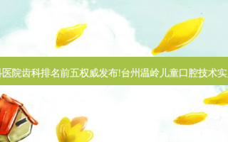 国内大齿科医院齿科排名前五发布!台州温岭儿童口腔技术实力位居榜首