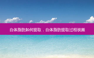 自体脂肪如何提取，自体脂肪提取过程视频
