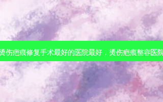 烫伤疤痕修复手术好的医院好，烫伤疤痕整容医院