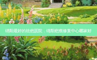 绵阳好的祛疤医院，绵阳疤痕修复中心哪家好