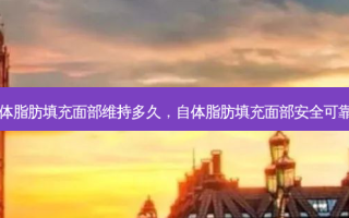 自体脂肪填充面部维持多久，自体脂肪填充面部 *** 可靠吗