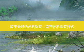 南宁好的牙科医院，南宁牙科医院排名
