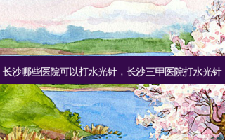长沙哪些医院可以打水光针，长沙三甲医院打水光针