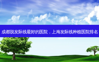 成都脱发际线 *** 的医院，上海发际线种植医院排名