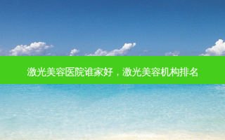 激光美容医院谁家好，激光美容机构排名