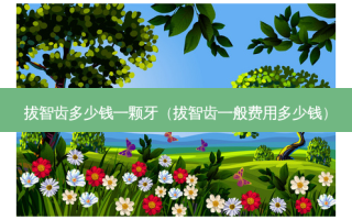 拔智齿多少钱一颗牙（拔智齿一般费用多少钱）