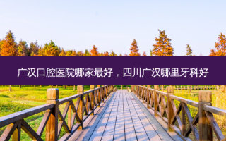 广汉口腔医院哪家 *** ，四川广汉哪里牙科好