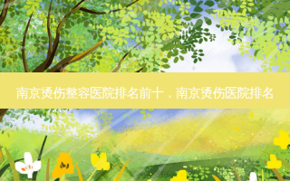 南京烫伤整容医院排名前十，南京烫伤医院排名