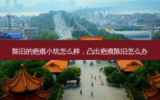 陈旧的疤痕小坑怎么样，凸出疤痕陈旧怎么办