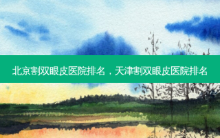 北京割双眼皮医院排名，天津割双眼皮医院排名