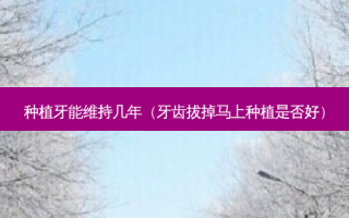 种植牙能维持几年（牙齿拔掉马上种植是否好）