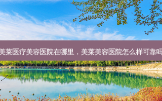 美莱医疗美容医院在哪里，美莱美容医院怎么样可靠吗