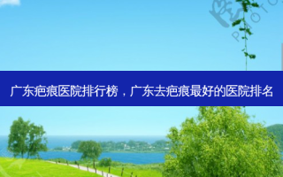 广东疤痕医院排行榜，广东去疤痕好的医院排名