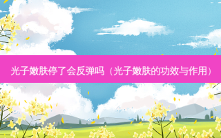 光子嫩肤停了会反弹吗（光子嫩肤的功效与作用）