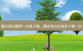 激光美白脸部一次多少钱，激光美白全身多少钱一次