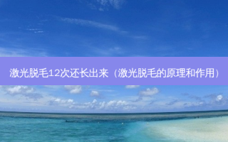 激光脱毛12次还长出来（激光脱毛的原理和作用）