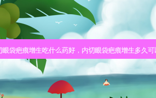 内切眼袋疤痕增生吃什么药好，内切眼袋疤痕增生多久可以消