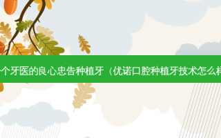 一个牙医的良心忠告种植牙（优诺口腔种植牙技术怎么样）