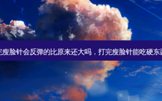 打完瘦脸针会反弹的比原来还大吗，打完瘦脸针能吃硬东西吗