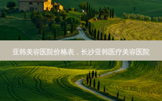 亚韩美容医院价格表，长沙亚韩医疗美容医院