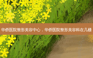 华侨医院整形美容中心，华侨医院整形美容科在几楼