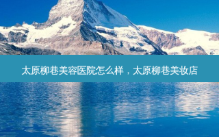 太原柳巷美容医院怎么样，太原柳巷美妆店