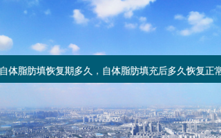 自体脂肪填恢复期多久，自体脂肪填充后多久恢复正常