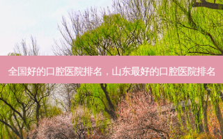 全国好的口腔医院排名，山东好的口腔医院排名
