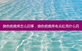 烧伤疤痕痒怎么回事，烧伤疤痕痒有点红用什么药