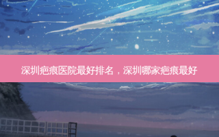 深圳疤痕医院 *** 排名，深圳哪家疤痕 *** 