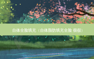自体全脸填充（自体脂肪填充全脸 很假）