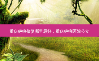 重庆疤痕修复哪里好，重庆疤痕医院公立