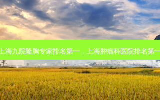 上海九院隆胸专家 *** ，上海肿瘤科医院 *** 