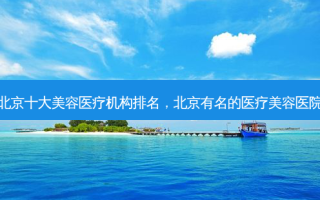 北京十大美容医疗机构排名，北京有名的医疗美容医院