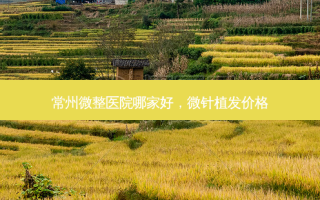 常州微整医院哪家好，微针植发价格
