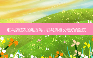 驻马店植发的地方吗，驻马店植发好的医院