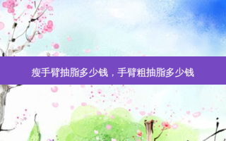 瘦手臂抽脂多少钱，手臂粗抽脂多少钱