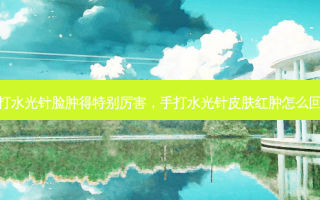 手打水光针脸肿得特别厉害，手打水光针皮肤红肿怎么回事