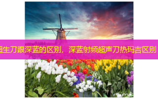 超生刀跟深蓝的区别，深蓝射频超声刀热玛吉区别
