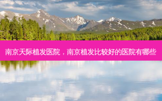 南京天际植发医院，南京植发比较好的医院有哪些