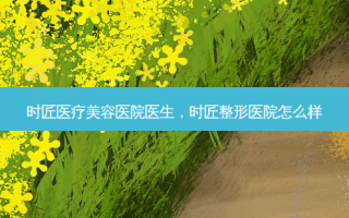 时匠医疗美容医院医生，时匠整形医院怎么样