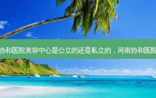 郑州协和医院美容中心是公立的还是私立的，河南协和医院贴吧