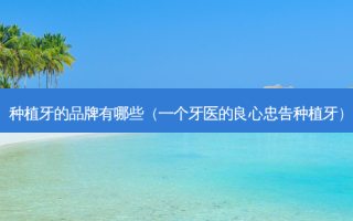 种植牙的品牌有哪些（一个牙医的良心忠告种植牙）