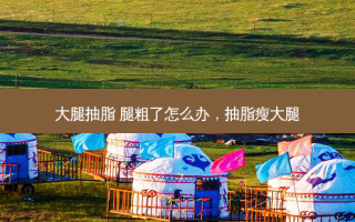 大腿抽脂 腿粗了怎么办，抽脂瘦大腿