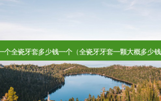 做一个全瓷牙套多少钱一个（全瓷牙牙套一颗大概多少钱啊）