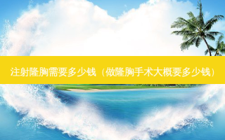 注射隆胸需要多少钱（做隆胸手术大概要多少钱）