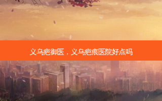 义乌疤御医，义乌疤痕医院好点吗